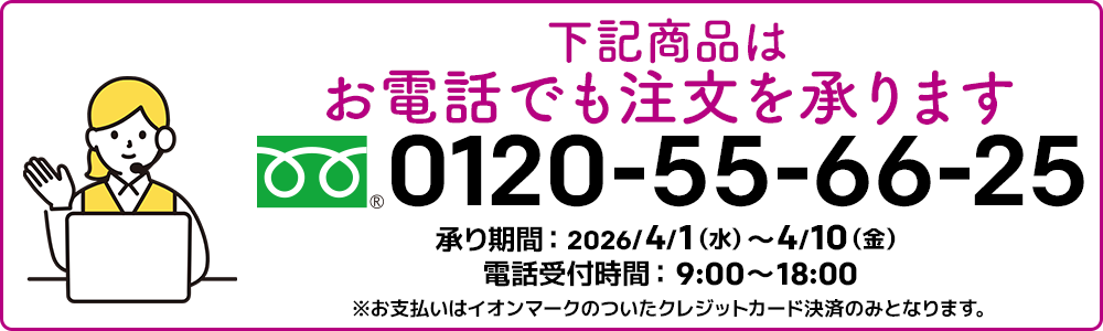 下記商品はお電話でも注文を承ります。フリーダイヤル：0120-55-66-25 承り期間：2026/4/1（水）～4/10（金）電話受付時間：9:00～18:00 ※お支払いはイオンマークのついたクレジットカード決済のみとなります。