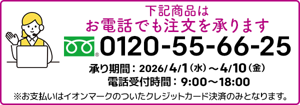 下記商品はお電話でも注文を承ります。フリーダイヤル：0120-55-66-25 承り期間：2026/4/1（水）～4/10（金）電話受付時間：9:00～18:00 ※お支払いはイオンマークのついたクレジットカード決済のみとなります。