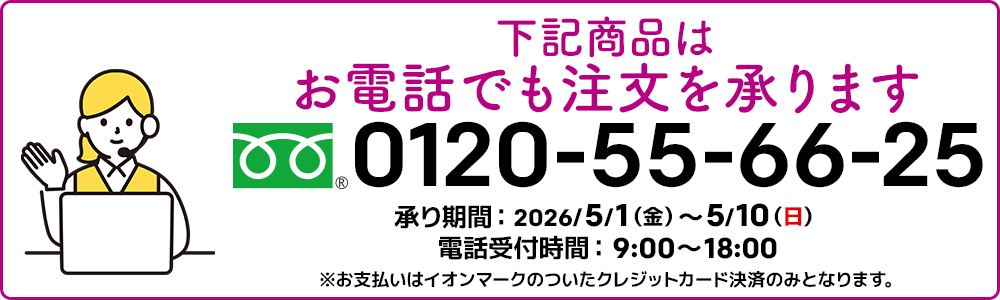 下記商品はお電話でも注文を承ります。フリーダイヤル：0120-55-66-25 承り期間：2026/5/1（金）～5/10（日）電話受付時間：9:00～18:00 ※お支払いはイオンマークのついたクレジットカード決済のみとなります。
