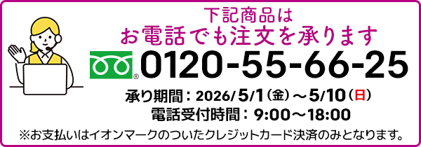 下記商品はお電話でも注文を承ります。フリーダイヤル：0120-55-66-25 承り期間：2026/5/1（金）～5/10（日）電話受付時間：9:00～18:00 ※お支払いはイオンマークのついたクレジットカード決済のみとなります。
