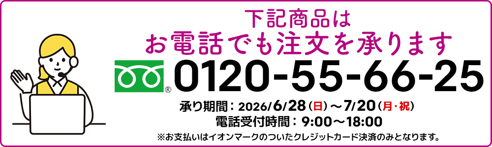 下記商品はお電話でも注文を承ります。フリーダイヤル：0120-55-66-25 承り期間：2026/6/28（日）～7/20（月・祝）電話受付時間：9:00～18:00 ※お支払いはイオンマークのついたクレジットカード決済のみとなります。