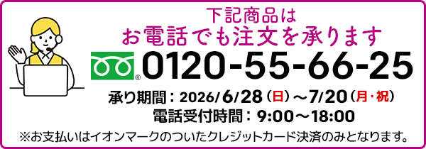 下記商品はお電話でも注文を承ります。フリーダイヤル：0120-55-66-25 承り期間：2026/6/28（日）～7/20（月・祝）電話受付時間：9:00～18:00 ※お支払いはイオンマークのついたクレジットカード決済のみとなります。