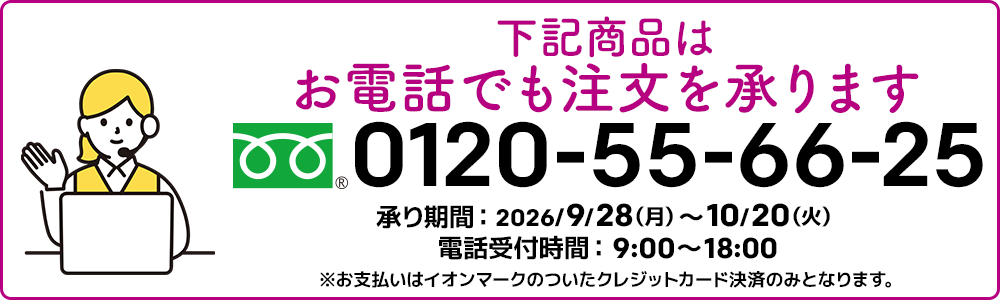 下記商品はお電話でも注文を承ります。フリーダイヤル：0120-55-66-25 承り期間：2026/9/28（月）～10/20（火）電話受付時間：9:00～18:00 ※お支払いはイオンマークのついたクレジットカード決済のみとなります。