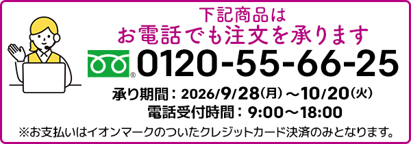 下記商品はお電話でも注文を承ります。フリーダイヤル：0120-55-66-25 承り期間：2026/9/28（月）～10/20（火）電話受付時間：9:00～18:00 ※お支払いはイオンマークのついたクレジットカード決済のみとなります。