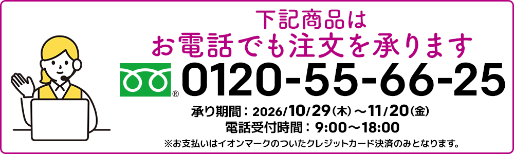 下記商品はお電話でも注文を承ります。フリーダイヤル：0120-55-66-25 承り期間：2026/10/29（木）～11/20（金）電話受付時間：9:00～18:00 ※お支払いはイオンマークのついたクレジットカード決済のみとなります。