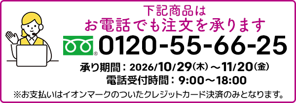 下記商品はお電話でも注文を承ります。フリーダイヤル：0120-55-66-25 承り期間：2026/10/29（木）～11/20（金）電話受付時間：9:00～18:00 ※お支払いはイオンマークのついたクレジットカード決済のみとなります。
