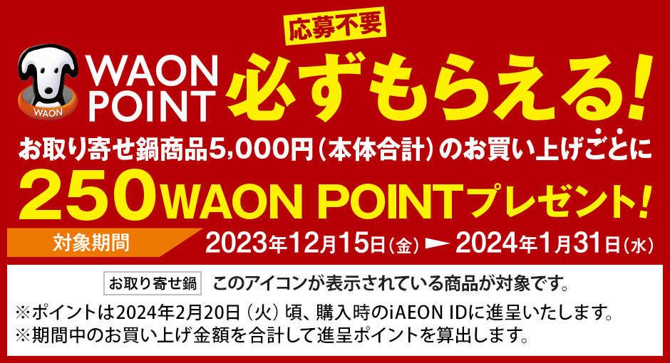 [応募不要]WAON POINT必ずもらえる！お取り寄せ鍋商品5,000円(本体合計)のお買い上げごとに250WAON POINTプレゼント！ 対象期間：2023年12月15日(金)～2024年1月31日(水) ※ポイントは2024年2月20日(火)頃、購入時のiaeon IDに進呈いたします。※期間中のお買い上げ金額を合計して進呈ポイントを算出します。