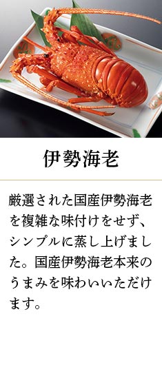 伊勢海老:厳選された国産伊勢海老を複雑な味付けをせず、シンプルに蒸し上げました。国産伊勢海老本来のうまみを味わいいただけます。