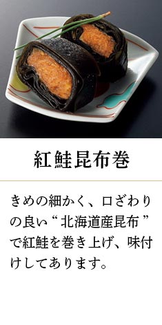 紅鮭昆布巻：きめの細かく、口ざわりの良い“北海道産昆布”で紅鮭を巻き上げ、味付けしてあります。