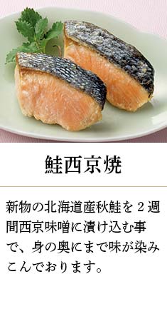 鮭西京焼：新物の北海道産秋鮭を2週間西京味噌に漬け込む事で、身の奥にまで味が染みこんでおります。
