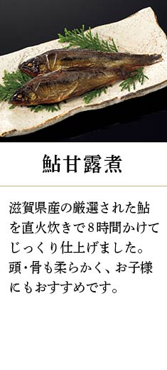 鮎甘露煮：滋賀県産の厳選された鮎を直火炊きで8時間かけてじっくり仕上げました。頭・骨も柔らかく、お子様にもおすすめです。