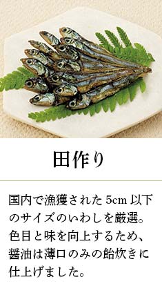 田作り:国内で漁獲された5cm以下のサイズのいわしを厳選。色目と味を向上するため、醤油は薄口のみの飴炊きに仕上げました。