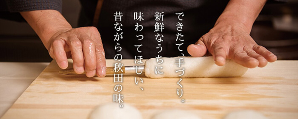 できたて、手づくり。新鮮なうちに味わってほしい、昔ながらの秋田の味。