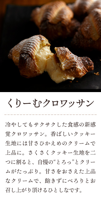 八天堂 くりーむクロワッサン:冷やしてもサクサクした食感の新感覚クロワッサン。香ばしいクッキー生地には甘さひかえめのクリームで上品に。さくさくクッキー生地を二つに割ると、自慢の“とろっ”とクリームがたっぷり。甘さをおさえた上品なクリームで、飽きずにぺろりとお召し上がり頂けるひとしなです。