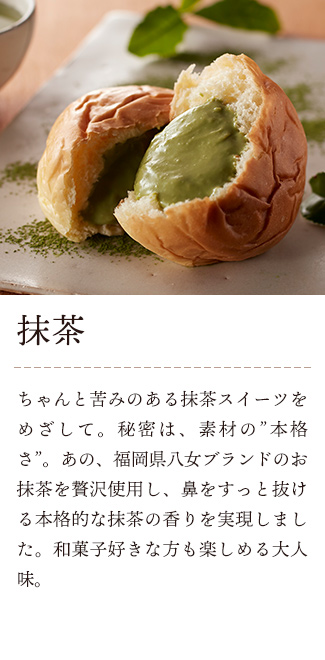 八天堂 くりーむパン 抹茶:ちゃんと苦みのある抹茶スイーツをめざして。秘密は、素材の”本格さ”。あの、福岡県八女ブランドのお抹茶を贅沢使用し、鼻をすっと抜ける本格的な抹茶の香りを実現しました。和菓子好きな方も楽しめる大人味。