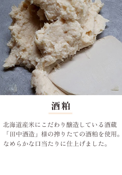 酒粕：北海道産米にこだわり醸造している酒蔵「田中酒造」様の搾りたての酒粕を使用。なめらかな口当たりのために、手作業による念入りな裏ごしをしています。