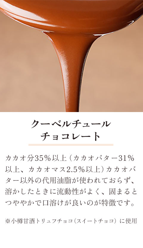 クーベルチュールチョコレート：カカオ分35%以上（カカオバター31%以上、カカオマス2.5%以上）カカオバター以外の代用油脂が使われておおらず、溶かしたときに流動性がよく、固まるとつややかで口溶けが良いのが特徴です。※小樽甘酒トリュフチョコ（スイートチョコ）に使用