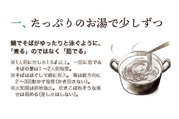一、 たっぷりのお湯で少しずつ鍋でそばがゆったりと泳ぐように、「煮る」のではなく 「茹でる」 ※1人前に対し水1.5l以上。 一回に茹でる そばの量は1~2人前程度。※そばはほぐして鍋に投入。 箸は縦方向に2~3回動かす程度(かき回さない)。※火加減は終始強火。 吹きこぼれそうな場合は弱める (差し水はしない)。