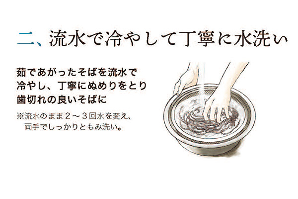 二、 流水で冷やして丁寧に水洗い 茹であがったそばを流水で冷やし、 丁寧にぬめりをとり歯切れの良いそばに。※流水のまま2~3回水を変え、両手でしっかりともみ洗い。