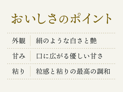 いちほまれのおいしさのポイント 外観：絹のような白さと艶 甘み：口に広がる優しい甘さ 粘り：粒感と粘りの最高の調和