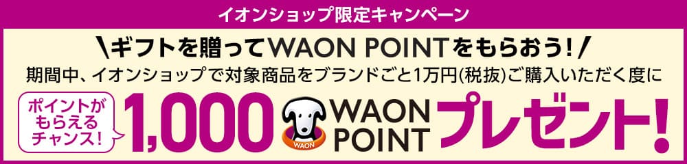 イオンショップ限定キャンペーン ギフトを贈ってWAONPOINTをもらおう！ 期間中、イオンショップで対象商品をブランドごと１万円（税抜）ご購入いただく度に、WAONPOINTがもらえるチャンス！10