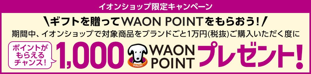 イオンショップ限定キャンペーン　ギフトを贈ってWAONPOINTをもらおう！期間中、イオンショップで対象商品をブランドごと１万円（税抜）ご購入いただく度に、WAONPOINTがもらえるチャンス！1,0